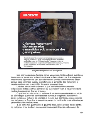 181
Imagem recuperada do Instagram.
Isso ocorreu perto da fronteira com a Venezuela, tanto no Brasil quanto na
Venezuela os Yanomami sofrem injustiças e sofrem crimes que ficam impunes,
mas durante o governo de Jair Bolsonaro esses crimes aumentaram no Brasil
porque esse criminoso buscou explicitamente o genocídio dos Yanomami e
depois continua com o genocídio de outros grupos étnicos.
Limpeza étnica como chamam, já que os malditos consideram os
indígenas de todas as etnias como lixo ou sujeira sem valor, e no governo Lula
muitos desses crimes ficaram impunes.
O que está acontecendo no presente é o mesmo que aconteceu no início
da colonização quando os colonizadores europeus chegaram: atacaram os
povos indígenas, inclusive as crianças, o mesmo que aconteceu nos genocídios
dos indígenas na Argentina e nos outros países do continente, onde até crianças
pequenas foram massacradas.
E tal como nas guerras que o governo dos Estados Unidos travou contra
os indígenas onde também massacraram crianças indígenas e abusaram de
 