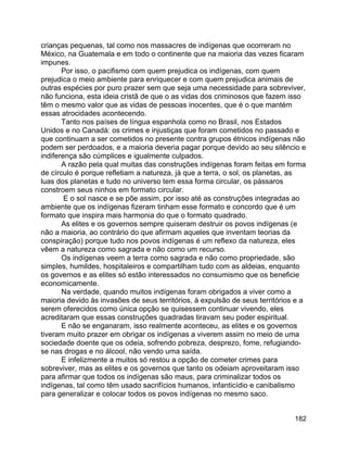 182
crianças pequenas, tal como nos massacres de indígenas que ocorreram no
México, na Guatemala e em todo o continente que na maioria das vezes ficaram
impunes.
Por isso, o pacifismo com quem prejudica os indígenas, com quem
prejudica o meio ambiente para enriquecer e com quem prejudica animais de
outras espécies por puro prazer sem que seja uma necessidade para sobreviver,
não funciona, esta ideia cristã de que o as vidas dos criminosos que fazem isso
têm o mesmo valor que as vidas de pessoas inocentes, que é o que mantém
essas atrocidades acontecendo.
Tanto nos países de língua espanhola como no Brasil, nos Estados
Unidos e no Canadá: os crimes e injustiças que foram cometidos no passado e
que continuam a ser cometidos no presente contra grupos étnicos indígenas não
podem ser perdoados, e a maioria deveria pagar porque devido ao seu silêncio e
indiferença são cúmplices e igualmente culpados.
A razão pela qual muitas das construções indígenas foram feitas em forma
de círculo é porque refletiam a natureza, já que a terra, o sol, os planetas, as
luas dos planetas e tudo no universo tem essa forma circular, os pássaros
constroem seus ninhos em formato circular.
E o sol nasce e se põe assim, por isso até as construções integradas ao
ambiente que os indígenas fizeram tinham esse formato e concordo que é um
formato que inspira mais harmonia do que o formato quadrado.
As elites e os governos sempre quiseram destruir os povos indígenas (e
não a maioria, ao contrário do que afirmam aqueles que inventam teorias da
conspiração) porque tudo nos povos indígenas é um reflexo da natureza, eles
vêem a natureza como sagrada e não como um recurso.
Os indígenas veem a terra como sagrada e não como propriedade, são
simples, humildes, hospitaleiros e compartilham tudo com as aldeias, enquanto
os governos e as elites só estão interessados no consumismo que os beneficie
economicamente.
Na verdade, quando muitos indígenas foram obrigados a viver como a
maioria devido às invasões de seus territórios, à expulsão de seus territórios e a
serem oferecidos como única opção se quisessem continuar vivendo, eles
acreditaram que essas construções quadradas tiravam seu poder espiritual.
E não se enganaram, isso realmente aconteceu, as elites e os governos
tiveram muito prazer em obrigar os indígenas a viverem assim no meio de uma
sociedade doente que os odeia, sofrendo pobreza, desprezo, fome, refugiando-
se nas drogas e no álcool, não vendo uma saída.
E infelizmente a muitos só restou a opção de cometer crimes para
sobreviver, mas as elites e os governos que tanto os odeiam aproveitaram isso
para afirmar que todos os indígenas são maus, para criminalizar todos os
indígenas, tal como têm usado sacrifícios humanos, infanticídio e canibalismo
para generalizar e colocar todos os povos indígenas no mesmo saco.
 