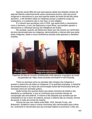 183
Quando Javier Milei diz que será apenas aliado dos Estados Unidos (lá
está ele falando subliminarmente sobre supremacia branca, ódio aos povos
indígenas e neonazismo) e que será apenas aliado de Israel (lá ele fala sobre
sionismo , e ele também odeia os indígenas porque o judaísmo surgiu do
cristianismo, e o judaísmo não é uma raça, é uma religião).
É o mesmo que aconteceu com a VOX, que apoia tanto o neonazismo
como o sionismo, e com Jair Bolsonaro e seus filhos, que também apoiam o
neonazismo e o Mossad (serviço de inteligência de Israel).
Na verdade, quando Jair Bolsonaro disse que não haverá um centímetro
de terra demarcada para os indígenas, demonstrando o intenso ódio que sente
pelos indígenas, disse-o numa conferência sionista onde apareceu a bandeira
israelita.
Capturas de tela do monstro amaldiçoado onde aparece a bandeira de Israel,
recuperadas de: https://www.youtube.com/watch?v=zSTdTjsio5g
Tanto os neonazis como os sionistas são inimigos dos indígenas e
querem o extermínio de todos os indígenas. E as grandes empresas, a indústria
do entretenimento e os meios de comunicação social são financiados tanto por
neonazis como por sionistas judeus.
Quão furioso fico quando dizem que esses monstros da direita e dos
libertários ou neoliberais, e que os criminosos que inventam teorias da
conspiração são anti-sistema. A maioria é tão estúpida que acredita que ser
antissistema é ser a favor do sistema, porque o sistema são as crenças, formas
de pensar e visão de mundo da maioria.
Ocorre-me que nos vídeos onde Milei, VOX, Donald Trump, Jair
Bolsonaro, Guillermo Lasso e outros criminosos são mencionados para criticá-
los, raramente é mencionado que seu principal objetivo é promover o ódio aos
 