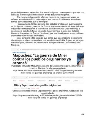 184
povos indígenas e o extermínio dos povos indígenas., mas suponho que seja por
causa da indiferença da maioria com a vida dos povos indígenas.
É a mesma coisa quando falam de racismo, na maioria das vezes se
referem ao racismo sofrido pelos negros, e a maioria é indiferente ao racismo
sofrido pelos indígenas, que é muito pior.
Historicamente, tanto o governo dos Estados Unidos com guerras contra
os indígenas como os governos da Europa procuraram o extermínio de todos os
indígenas e estabeleceram a supremacia branca no mundo (neo-nazismo), e
desde que o estado de Israel foi criado, Israel tem teve o apoio dos Estados
Unidos e dos países da Europa (sionismo), por isso Israel possui armas militares
avançadas e um escudo antimísseis.
Mas, a maioria é tão estúpida que pensa que o neonazismo e o sionismo
são inimigos e, claro, como sabem que a maioria é estúpida, fingem ser inimigos
diante do povo, tal como o Cristianismo e a Maçonaria ou o Cristianismo e os
Nova era.
Publicação intitulada: Mapuches: A guerra de Milei contra os povos originários já
começou. Captura de tela recuperada de:
https://www.minutoneuquen.com/neuquen/2023/8/20/mapuches-la-guerra-de-
milei-contra-los-pueblos-originarios-ya-arranco-336517.html
Publicação intitulada: Milei e Espert contra os povos originários. Captura de tela
recuperada de:
https://izquierdasocialista.org.ar/2020/index.php/blog/elsocialista/item/20612-
milei-y-espert-contra-los-pueblos-originarios
 