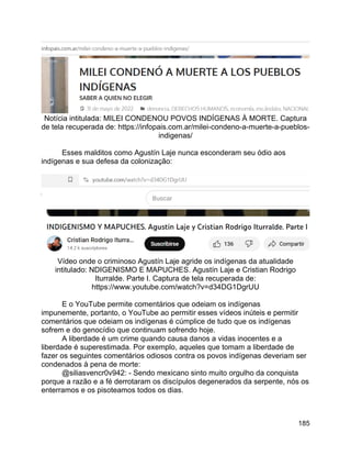 185
Notícia intitulada: MILEI CONDENOU POVOS INDÍGENAS À MORTE. Captura
de tela recuperada de: https://infopais.com.ar/milei-condeno-a-muerte-a-pueblos-
indigenas/
Esses malditos como Agustín Laje nunca esconderam seu ódio aos
indígenas e sua defesa da colonização:
Vídeo onde o criminoso Agustín Laje agride os indígenas da atualidade
intitulado: NDIGENISMO E MAPUCHES. Agustín Laje e Cristian Rodrigo
Iturralde. Parte I. Captura de tela recuperada de:
https://www.youtube.com/watch?v=d34DG1DgrUU
E o YouTube permite comentários que odeiam os indígenas
impunemente, portanto, o YouTube ao permitir esses vídeos inúteis e permitir
comentários que odeiam os indígenas é cúmplice de tudo que os indígenas
sofrem e do genocídio que continuam sofrendo hoje.
A liberdade é um crime quando causa danos a vidas inocentes e a
liberdade é superestimada. Por exemplo, aqueles que tomam a liberdade de
fazer os seguintes comentários odiosos contra os povos indígenas deveriam ser
condenados à pena de morte:
@siliasvencr0v942: - Sendo mexicano sinto muito orgulho da conquista
porque a razão e a fé derrotaram os discípulos degenerados da serpente, nós os
enterramos e os pisoteamos todos os dias.
 