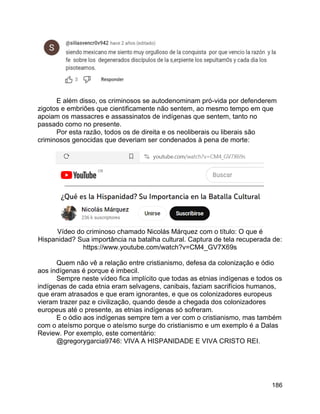 186
E além disso, os criminosos se autodenominam pró-vida por defenderem
zigotos e embriões que cientificamente não sentem, ao mesmo tempo em que
apoiam os massacres e assassinatos de indígenas que sentem, tanto no
passado como no presente.
Por esta razão, todos os de direita e os neoliberais ou liberais são
criminosos genocidas que deveriam ser condenados à pena de morte:
Vídeo do criminoso chamado Nicolás Márquez com o título: O que é
Hispanidad? Sua importância na batalha cultural. Captura de tela recuperada de:
https://www.youtube.com/watch?v=CM4_GV7X69s
Quem não vê a relação entre cristianismo, defesa da colonização e ódio
aos indígenas é porque é imbecil.
Sempre neste vídeo fica implícito que todas as etnias indígenas e todos os
indígenas de cada etnia eram selvagens, canibais, faziam sacrifícios humanos,
que eram atrasados e que eram ignorantes, e que os colonizadores europeus
vieram trazer paz e civilização, quando desde a chegada dos colonizadores
europeus até o presente, as etnias indígenas só sofreram.
E o ódio aos indígenas sempre tem a ver com o cristianismo, mas também
com o ateísmo porque o ateísmo surge do cristianismo e um exemplo é a Dalas
Review. Por exemplo, este comentário:
@gregorygarcia9746: VIVA A HISPANIDADE E VIVA CRISTO REI.
 