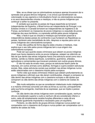 188
Mas, se eu disser que os colonizadores europeus apenas trouxeram dor e
opressão aos grupos étnicos indígenas, e os únicos que beneficiaram da
colonização no seu egoísmo e individualismo foram os colonizadores europeus,
e os seus descendentes crioulos e mestiços, e não os povos indígenas que
continuar a sofrer no presente.
É verdade que quando os países de língua espanhola se tornaram
independentes da Espanha, o Brasil tornou-se independente de Portugal, e os
Estados Unidos e o Canadá tornaram-se independentes da Inglaterra e da
França, aumentaram os massacres de povos indígenas e a expulsão de povos
indígenas dos seus territórios, e a opressão sofrida pelos povos indígenas.
Mas, o facto é que os crioulos e mestiços que tornaram possível a
independência destes países do continente e que fundaram as Repúblicas ou
países, herdaram esta mentalidade de ódio, desprezo e repulsa para com os
povos indígenas dos colonizadores europeus.
E isso não justifica de forma alguma estes crioulos e mestiços, mas
explica que o seu ódio pelos povos indígenas tem a sua origem nos
colonizadores europeus.
Pode ser que quando esses criminosos que odeiam os povos indígenas
dizem que havia classismo entre os povos indígenas, estejam se referindo ao
fato de que dentro das etnias indígenas havia uma estrutura social como reis e
rainhas, xamãs ou líderes espirituais, curandeiros, guerreiros, artesãos,
agricultores e comerciantes que trocavam produtos com outros grupos étnicos.
E não há nada de errado nisso, porque as estruturas fazem parte da
natureza, em outros animais como abelhas, formigas e cupins existem estruturas
sociais. Mas, estas estruturas sociais que existiam nas etnias indígenas nunca
estão relacionadas com o classismo trazido pelos europeus.
Tenho visto que esses criminosos imbecis que odeiam profundamente os
povos indígenas e afirmam que não deram contribuições, chegam a comparar os
clãs dentro das etnias indígenas com o classismo europeu e até idiotas que
comparam os clãs dentro das etnias indígenas com o sistema de Castas do
India.
São muito estúpidos os que se consideram intelectuais muito inteligentes
e a maioria criminosa concorda com eles ao lê-los ou ouvi-los, principalmente
pela sua forma arrogante, machista de se expressar, que se impõe e parece
confiante.
Os clãs dentro das etnias indígenas eram considerados iguais, nenhum
clã era considerado superior a outro e nenhum clã era considerado inferior a
outro, cada clã simplesmente recebia funções diferentes e cada clã era
considerado igualmente importante e necessário para um equilíbrio.
Portanto, os clãs dentro de grupos étnicos indígenas nunca podem ser
comparados com o classismo da Europa e nunca podem ser comparados com o
sistema de castas da Índia.
 