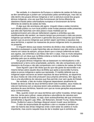 189
Na verdade, é o classismo da Europa e o sistema de castas da Índia que,
se têm semelhanças e podem ser comparados pelas semelhanças, mas não os
clãs dentro dos grupos étnicos indígenas e nem a estrutura social dos grupos
étnicos indígenas, uma vez que Eles funcionavam de forma diferente do
classismo trazido pelos colonizadores europeus e funcionavam de forma
diferente do sistema de castas da Índia.
E algo que não aconteceu até agora: ninguém disse a estes monstros
num debate público ou num local público onde muitas pessoas estão presentes
que eles são hipócritas com dois pesos e duas medidas por se
autodenominarem pró-vida por defenderem zigotos e embriões que são
cientificamente não sentem, ao mesmo tempo que promovem o ódio aos povos
indígenas que sentem, promovem o genocídio dos povos indígenas que sentem,
apoiam que os povos indígenas que sentem sejam oprimidos e expulsos dos
seus territórios, e apoiam os massacres de povos indígenas tanto no passado e
no presente.
E ninguém deixou que esses monstros da direita e dos neoliberais ou dos
libertários soubessem o quão hipócritas são ao dizerem que são contra o aborto,
mesmo em casos de estupro, porque dizem que a criança (referindo-se tanto
aos zigotos, aos embriões e aos fetos) não tem o culpa, mas os muito estúpidos
acreditam em um deus que na Bíblia ordena a morte de crianças e mulheres
grávidas pelo que os adultos fazem.
Os grupos étnicos indígenas não se baseavam no individualismo e não
consideravam a terra como propriedade, portanto, não são comparáveis com o
classismo da Europa e não são comparáveis com o sistema de castas da Índia.
Esse Agustín Laje é tão idiota que diz que não gosta da escravidão e ao
mesmo tempo adora aquele deus da Bíblia que apóia a escravidão humana,
odeia os povos indígenas e apóia sua repressão, O maldito defende que os
indígenas sejam escravos ao serem expulsos de seus territórios, ao separá-los
de seus modos de vida onde produzem seus próprios alimentos, têm água dos
rios e uma abundância de natureza que lhes permite viver sem ajuda do Estado.
Na verdade, o fato de muitos indígenas dependerem atualmente do
Estado se deve ao fato de seus territórios terem sido invadidos, seus modos de
vida em harmonia com a natureza terem sido proibidos e eles terem sido
expulsos de seus territórios, fazendo com que as novas gerações esquecessem
seus conhecimentos..
Mas, quando viviam em seus territórios sem sofrer invasões, tinham água
dos rios, terras para cultivar, casas próprias e abundância de natureza sem
precisar de ajuda do Estado, ou seja, eram autossuficientes até que criminosos
semelhantes a Agustín Laje, Milei, Jair Bolsonaro, Donald Trump, Dalas Review,
Dross, Guillermo Lasso e Santiago Abascal vieram invadir seus territórios.
O valor da reciprocidade de equilibrar o dar e o receber é também um
valor da maioria das etnias indígenas onde o bem-estar do coletivo é muito
importante, mas ocorre naquela troca de dar e receber que é contrária ao
 