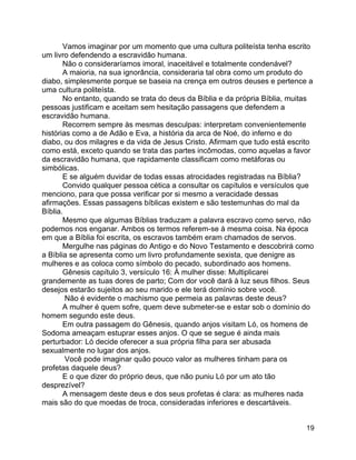 19
Vamos imaginar por um momento que uma cultura politeísta tenha escrito
um livro defendendo a escravidão humana.
Não o consideraríamos imoral, inaceitável e totalmente condenável?
A maioria, na sua ignorância, consideraria tal obra como um produto do
diabo, simplesmente porque se baseia na crença em outros deuses e pertence a
uma cultura politeísta.
No entanto, quando se trata do deus da Bíblia e da própria Bíblia, muitas
pessoas justificam e aceitam sem hesitação passagens que defendem a
escravidão humana.
Recorrem sempre às mesmas desculpas: interpretam convenientemente
histórias como a de Adão e Eva, a história da arca de Noé, do inferno e do
diabo, ou dos milagres e da vida de Jesus Cristo. Afirmam que tudo está escrito
como está, exceto quando se trata das partes incômodas, como aquelas a favor
da escravidão humana, que rapidamente classificam como metáforas ou
simbólicas.
E se alguém duvidar de todas essas atrocidades registradas na Bíblia?
Convido qualquer pessoa cética a consultar os capítulos e versículos que
menciono, para que possa verificar por si mesmo a veracidade dessas
afirmações. Essas passagens bíblicas existem e são testemunhas do mal da
Bíblia.
Mesmo que algumas Bíblias traduzam a palavra escravo como servo, não
podemos nos enganar. Ambos os termos referem-se à mesma coisa. Na época
em que a Bíblia foi escrita, os escravos também eram chamados de servos.
Mergulhe nas páginas do Antigo e do Novo Testamento e descobrirá como
a Bíblia se apresenta como um livro profundamente sexista, que denigre as
mulheres e as coloca como símbolo do pecado, subordinado aos homens.
Gênesis capítulo 3, versículo 16: À mulher disse: Multiplicarei
grandemente as tuas dores de parto; Com dor você dará à luz seus filhos. Seus
desejos estarão sujeitos ao seu marido e ele terá domínio sobre você.
Não é evidente o machismo que permeia as palavras deste deus?
A mulher é quem sofre, quem deve submeter-se e estar sob o domínio do
homem segundo este deus.
Em outra passagem do Gênesis, quando anjos visitam Ló, os homens de
Sodoma ameaçam estuprar esses anjos. O que se segue é ainda mais
perturbador: Ló decide oferecer a sua própria filha para ser abusada
sexualmente no lugar dos anjos.
Você pode imaginar quão pouco valor as mulheres tinham para os
profetas daquele deus?
E o que dizer do próprio deus, que não puniu Ló por um ato tão
desprezível?
A mensagem deste deus e dos seus profetas é clara: as mulheres nada
mais são do que moedas de troca, consideradas inferiores e descartáveis.
 