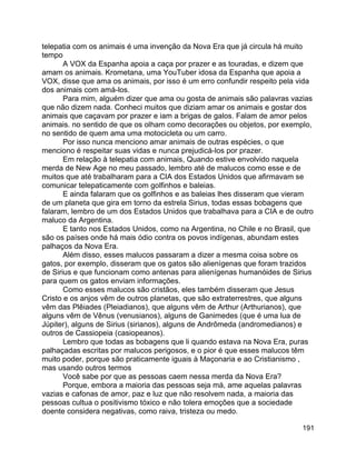 191
telepatia com os animais é uma invenção da Nova Era que já circula há muito
tempo
A VOX da Espanha apoia a caça por prazer e as touradas, e dizem que
amam os animais. Krometana, uma YouTuber idosa da Espanha que apoia a
VOX, disse que ama os animais, por isso é um erro confundir respeito pela vida
dos animais com amá-los.
Para mim, alguém dizer que ama ou gosta de animais são palavras vazias
que não dizem nada. Conheci muitos que diziam amar os animais e gostar dos
animais que caçavam por prazer e iam a brigas de galos. Falam de amor pelos
animais. no sentido de que os olham como decorações ou objetos, por exemplo,
no sentido de quem ama uma motocicleta ou um carro.
Por isso nunca menciono amar animais de outras espécies, o que
menciono é respeitar suas vidas e nunca prejudicá-los por prazer.
Em relação à telepatia com animais, Quando estive envolvido naquela
merda de New Age no meu passado, lembro até de malucos como esse e de
muitos que até trabalharam para a CIA dos Estados Unidos que afirmavam se
comunicar telepaticamente com golfinhos e baleias.
E ainda falaram que os golfinhos e as baleias lhes disseram que vieram
de um planeta que gira em torno da estrela Sirius, todas essas bobagens que
falaram, lembro de um dos Estados Unidos que trabalhava para a CIA e de outro
maluco da Argentina.
E tanto nos Estados Unidos, como na Argentina, no Chile e no Brasil, que
são os países onde há mais ódio contra os povos indígenas, abundam estes
palhaços da Nova Era.
Além disso, esses malucos passaram a dizer a mesma coisa sobre os
gatos, por exemplo, disseram que os gatos são alienígenas que foram trazidos
de Sirius e que funcionam como antenas para alienígenas humanóides de Sirius
para quem os gatos enviam informações.
Como esses malucos são cristãos, eles também disseram que Jesus
Cristo e os anjos vêm de outros planetas, que são extraterrestres, que alguns
vêm das Plêiades (Pleiadianos), que alguns vêm de Arthur (Arthurianos), que
alguns vêm de Vênus (venusianos), alguns de Ganimedes (que é uma lua de
Júpiter), alguns de Sirius (sirianos), alguns de Andrômeda (andromedianos) e
outros de Cassiopeia (casiopeanos).
Lembro que todas as bobagens que li quando estava na Nova Era, puras
palhaçadas escritas por malucos perigosos, e o pior é que esses malucos têm
muito poder, porque são praticamente iguais à Maçonaria e ao Cristianismo ,
mas usando outros termos
Você sabe por que as pessoas caem nessa merda da Nova Era?
Porque, embora a maioria das pessoas seja má, ame aquelas palavras
vazias e cafonas de amor, paz e luz que não resolvem nada, a maioria das
pessoas cultua o positivismo tóxico e não tolera emoções que a sociedade
doente considera negativas, como raiva, tristeza ou medo.
 