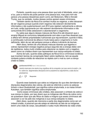 192
Portanto, quando ouço uma pessoa dizer que tudo é felicidade, amor, paz
e luz, para a maioria ela pode parecer uma pessoa boa, mas para mim ela
parece uma pessoa desastrosa assim como Jair Bolsonaro, Milei e Donald
Trump, que na verdade, muitos desses cantos apoiam esses criminosos.
Também dentro da Nova Era conheci muitos ex-veganos, e eles deixaram
de ser veganos porque quando eram veganos não estavam devidamente
informados e não suplementavam com B12 pois rejeitam radicalmente a ciência
em tudo, então logicamente por não estarem devidamente informados e não
consumindo B12 então adoeceram e abandonaram o veganismo.
Eu sabia que alguns desses malucos da Nova Era até disseram que o
arcanjo Miguel se comunicou telepaticamente com eles e que lhes disseram que
a alface tem ótimas propriedades nutricionais que rejuvenescem, quando é falso,
a contribuição nutricional da alface é muito baixa para o organismo e muito
deficiente, além de ser até perigoso porque a alface é alimento de lesmas.
Além disso, lembro de uma dessas malucas dizendo que lagartos e
cobras representam energia negativa porque segundo ela a energia deles vem
de reptilianos, todos muito cristãos para relacionar os répteis com o negativo,
assim como os cristãos dizem que representam sua crença estúpida no diabo.
Acima de tudo, quando estes palhaços da Nova Era e criminosos lunáticos
que inventam teorias da conspiração falam sobre reptilianos, tem-se aquele
contexto judaico-cristão de relacionar os répteis com o mal ou com a crença
cristã no diabo.
Quando esse bastardo que odeia os indígenas diz que eles derrotaram os
discípulos degenerados das cobras, ele está se referindo a como os astecas
tinham o deus Quetzalcóatl, que significa cobra emplumada, e os maias tinham
Kukulkan, que também significa cobra emplumada.
Como esses criminosos são cristãos, eles associam o símbolo da cobra à
sua crença no diabo, por isso dizem que os indígenas são filhos da cobra como
se quisessem dizer que são filhos do diabo e imagino que esses criminosos até
associam a cor da pele dos indígenas à sua crença estúpida no diabo.
Além disso, quando ele menciona a parte dos degenerados como ser um
imbecil cristão, é possível que ele esteja se referindo ao fato de os indígenas
terem uma visão de corpo, sexualidade e nudez muito diferente da visão cristã.
 