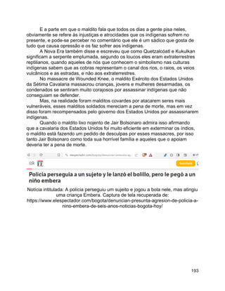 193
E a parte em que o maldito fala que todos os dias a gente pisa neles,
obviamente se refere às injustiças e atrocidades que os indígenas sofrem no
presente, e pode-se perceber no comentário que ele é um sádico que gosta de
tudo que causa opressão e os faz sofrer aos indígenas.
A Nova Era também disse e escreveu que como Quetzalcóatl e Kukulkan
significam a serpente emplumada, segundo os loucos eles eram extraterrestres
reptilianos, quando aqueles de nós que conhecem o simbolismo nas culturas
indígenas sabem que as cobras representam o canal dos rios, o raios, os veios
vulcânicos e as estradas, e não aos extraterrestres.
No massacre de Wounded Knee, o maldito Exército dos Estados Unidos
da Sétima Cavalaria massacrou crianças, jovens e mulheres desarmadas, os
condenados se sentiram muito corajosos por assassinar indígenas que não
conseguiam se defender.
Mas, na realidade foram malditos covardes por atacarem seres mais
vulneráveis, esses malditos soldados mereciam a pena de morte, mas em vez
disso foram recompensados pelo governo dos Estados Unidos por assassinarem
indígenas.
Quando o maldito lixo nojento de Jair Bolsonaro admira isso afirmando
que a cavalaria dos Estados Unidos foi muito eficiente em exterminar os índios,
o maldito está fazendo um pedido de desculpas por esses massacres, por isso
tanto Jair Bolsonaro como toda sua horrível família e aqueles que o apoiam
deveria ter a pena de morte.
Notícia intitulada: A polícia perseguiu um sujeito e jogou a bola nele, mas atingiu
uma criança Embera. Captura de tela recuperada de:
https://www.elespectador.com/bogota/denuncian-presunta-agresion-de-policia-a-
nino-embera-de-seis-anos-noticias-bogota-hoy/
 