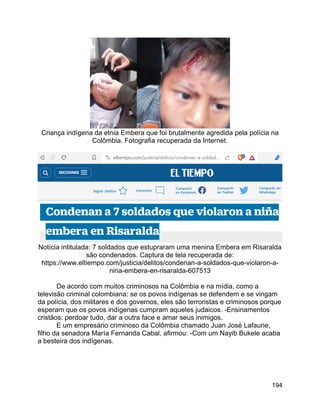 194
Criança indígena da etnia Embera que foi brutalmente agredida pela polícia na
Colômbia. Fotografia recuperada da Internet.
Notícia intitulada: 7 soldados que estupraram uma menina Embera em Risaralda
são condenados. Captura de tela recuperada de:
https://www.eltiempo.com/justicia/delitos/condenan-a-soldados-que-violaron-a-
nina-embera-en-risaralda-607513
De acordo com muitos criminosos na Colômbia e na mídia, como a
televisão criminal colombiana: se os povos indígenas se defendem e se vingam
da polícia, dos militares e dos governos, eles são terroristas e criminosos porque
esperam que os povos indígenas cumpram aqueles judaicos. -Ensinamentos
cristãos: perdoar tudo, dar a outra face e amar seus inimigos.
E um empresário criminoso da Colômbia chamado Juan José Lafaurie,
filho da senadora María Fernanda Cabal, afirmou: -Com um Nayib Bukele acaba
a besteira dos indígenas.
 