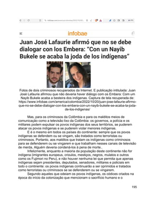 195
Fotos de dois criminosos recuperados da Internet. E publicação intitulada: Juan
José Lafaurie afirmou que não deveria haver diálogo com os Embera: Com um
Nayib Bukele acaba a besteira dos indígenas. Captura de tela recuperada de:
https://www.infobae.com/america/colombia/2022/10/20/juan-jose-lafaurie-afirmo-
que-no-se-debe-dialogar-con-los-embera-con-un-nayib-bukele-se-acaba-la-joda-
de-los-indigenas/
Mas, para os criminosos da Colômbia e para os malditos meios de
comunicação como a televisão lixo da Colômbia: os governos, a polícia e os
militares podem expulsar os povos indígenas dos seus territórios, se puderem
atacar os povos indígenas e se puderem violar menores indígenas.
E é o mesmo em todos os países do continente: sempre que os povos
indígenas se defendem ou se vingam, são tratados como terroristas ou
criminosos. Portanto, aos malditos que tratam os indígenas como criminosos
para se defenderem ou se vingarem e que trabalham nesses canais de televisão
de merda, Alguém deveria condená-los à pena de morte..
Infelizmente, enquanto a maioria da população deste continente não for
indígena (imigrantes europeus, crioulos, mestiços, negros, mulatos e outros
como os Fujimori no Peru), e não houver nenhuma lei que permita que apenas
indígenas sejam presidentes, deputados, senadores, militares e policiais em
todo o continente: os povos indígenas continuarão a ser oprimidos e tratados
como terroristas ou criminosos se se defenderem ou se vingarem.
Segundo aqueles que odeiam os povos indígenas, os códices criados na
época do início da colonização que mencionam o sacrifício humano e o
 