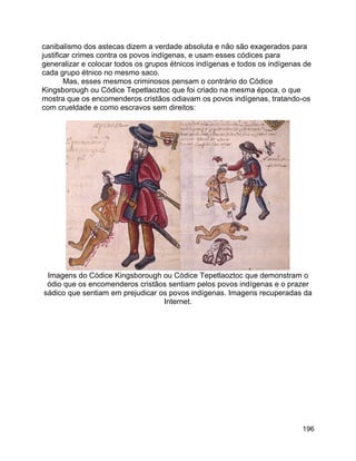 196
canibalismo dos astecas dizem a verdade absoluta e não são exagerados para
justificar crimes contra os povos indígenas, e usam esses códices para
generalizar e colocar todos os grupos étnicos indígenas e todos os indígenas de
cada grupo étnico no mesmo saco.
Mas, esses mesmos criminosos pensam o contrário do Códice
Kingsborough ou Códice Tepetlaoztoc que foi criado na mesma época, o que
mostra que os encomenderos cristãos odiavam os povos indígenas, tratando-os
com crueldade e como escravos sem direitos:
Imagens do Códice Kingsborough ou Códice Tepetlaoztoc que demonstram o
ódio que os encomenderos cristãos sentiam pelos povos indígenas e o prazer
sádico que sentiam em prejudicar os povos indígenas. Imagens recuperadas da
Internet.
 