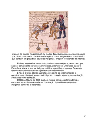 197
Imagem do Códice Kingsborough ou Códice Tepetlaoztoc que demonstra o ódio
que os encomenderos cristãos sentiam pelos povos indígenas e o prazer sádico
que sentiam em prejudicar os povos indígenas. Imagem recuperada da Internet.
Embora este códice tenha sido criado na mesma época, neste caso, por
não ser conveniente para esses criminosos, dizem que é uma farsa atacar a
Espanha e atacar a sua santa igreja católica, apostólica e romana. Provando
que esses monstros mostram apenas o que lhes convém.
E não é o único códice que fala sobre como os encomenderos e
colonizadores cristãos trataram os indígenas com ódio, desprezo e dominação
ao usá-los como escravos.
O Códice Osuna de 1565 também mostra como os colonizadores e
encomenderos cristãos exerciam a dominação, tratando seus escravos
indígenas com ódio e desprezo:
 