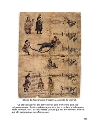 199
Códice de Aperramiento. Imagem recuperada da Internet.
Os códices que lhes são convenientes para promover o ódio aos
indígenas sempre não têm dados exagerados e têm a verdade absoluta para
esses monstros, mas, no caso desses códices que não lhes convêm, afirmam
que são exagerados e que eles mentem.
 