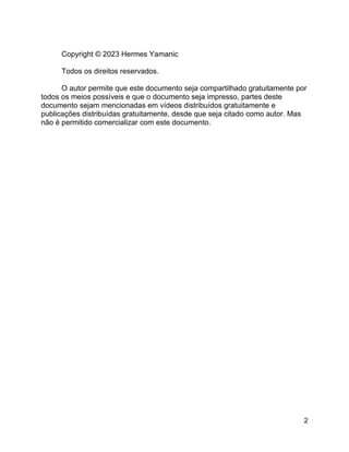 2
Copyright © 2023 Hermes Yamanic
Todos os direitos reservados.
O autor permite que este documento seja compartilhado gratuitamente por
todos os meios possíveis e que o documento seja impresso, partes deste
documento sejam mencionadas em vídeos distribuídos gratuitamente e
publicações distribuídas gratuitamente, desde que seja citado como autor. Mas
não é permitido comercializar com este documento.
 