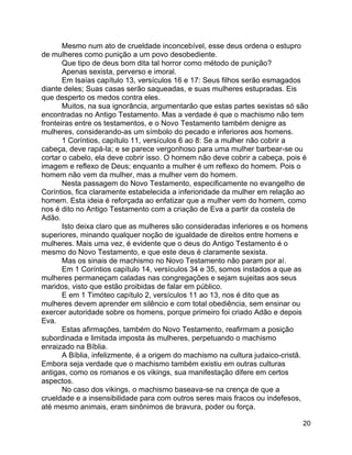 20
Mesmo num ato de crueldade inconcebível, esse deus ordena o estupro
de mulheres como punição a um povo desobediente.
Que tipo de deus bom dita tal horror como método de punição?
Apenas sexista, perverso e imoral.
Em Isaías capítulo 13, versículos 16 e 17: Seus filhos serão esmagados
diante deles; Suas casas serão saqueadas, e suas mulheres estupradas. Eis
que desperto os medos contra eles.
Muitos, na sua ignorância, argumentarão que estas partes sexistas só são
encontradas no Antigo Testamento. Mas a verdade é que o machismo não tem
fronteiras entre os testamentos, e o Novo Testamento também denigre as
mulheres, considerando-as um símbolo do pecado e inferiores aos homens.
1 Coríntios, capítulo 11, versículos 6 ao 8: Se a mulher não cobrir a
cabeça, deve rapá-la; e se parece vergonhoso para uma mulher barbear-se ou
cortar o cabelo, ela deve cobrir isso. O homem não deve cobrir a cabeça, pois é
imagem e reflexo de Deus; enquanto a mulher é um reflexo do homem. Pois o
homem não vem da mulher, mas a mulher vem do homem.
Nesta passagem do Novo Testamento, especificamente no evangelho de
Coríntios, fica claramente estabelecida a inferioridade da mulher em relação ao
homem. Esta ideia é reforçada ao enfatizar que a mulher vem do homem, como
nos é dito no Antigo Testamento com a criação de Eva a partir da costela de
Adão.
Isto deixa claro que as mulheres são consideradas inferiores e os homens
superiores, minando qualquer noção de igualdade de direitos entre homens e
mulheres. Mais uma vez, é evidente que o deus do Antigo Testamento é o
mesmo do Novo Testamento, e que este deus é claramente sexista.
Mas os sinais de machismo no Novo Testamento não param por aí.
Em 1 Coríntios capítulo 14, versículos 34 e 35, somos instados a que as
mulheres permaneçam caladas nas congregações e sejam sujeitas aos seus
maridos, visto que estão proibidas de falar em público.
E em 1 Timóteo capítulo 2, versículos 11 ao 13, nos é dito que as
mulheres devem aprender em silêncio e com total obediência, sem ensinar ou
exercer autoridade sobre os homens, porque primeiro foi criado Adão e depois
Eva.
Estas afirmações, também do Novo Testamento, reafirmam a posição
subordinada e limitada imposta às mulheres, perpetuando o machismo
enraizado na Bíblia.
A Bíblia, infelizmente, é a origem do machismo na cultura judaico-cristã.
Embora seja verdade que o machismo também existiu em outras culturas
antigas, como os romanos e os vikings, sua manifestação difere em certos
aspectos.
No caso dos vikings, o machismo baseava-se na crença de que a
crueldade e a insensibilidade para com outros seres mais fracos ou indefesos,
até mesmo animais, eram sinônimos de bravura, poder ou força.
 