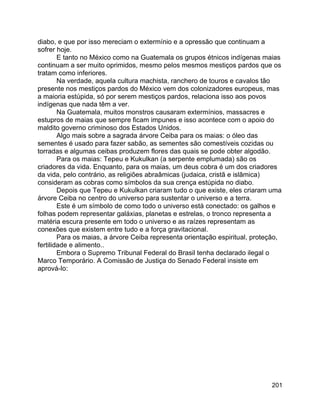 201
diabo, e que por isso mereciam o extermínio e a opressão que continuam a
sofrer hoje.
E tanto no México como na Guatemala os grupos étnicos indígenas maias
continuam a ser muito oprimidos, mesmo pelos mesmos mestiços pardos que os
tratam como inferiores.
Na verdade, aquela cultura machista, ranchero de touros e cavalos tão
presente nos mestiços pardos do México vem dos colonizadores europeus, mas
a maioria estúpida, só por serem mestiços pardos, relaciona isso aos povos
indígenas que nada têm a ver.
Na Guatemala, muitos monstros causaram extermínios, massacres e
estupros de maias que sempre ficam impunes e isso acontece com o apoio do
maldito governo criminoso dos Estados Unidos.
Algo mais sobre a sagrada árvore Ceiba para os maias: o óleo das
sementes é usado para fazer sabão, as sementes são comestíveis cozidas ou
torradas e algumas ceibas produzem flores das quais se pode obter algodão.
Para os maias: Tepeu e Kukulkan (a serpente emplumada) são os
criadores da vida. Enquanto, para os maias, um deus cobra é um dos criadores
da vida, pelo contrário, as religiões abraâmicas (judaica, cristã e islâmica)
consideram as cobras como símbolos da sua crença estúpida no diabo.
Depois que Tepeu e Kukulkan criaram tudo o que existe, eles criaram uma
árvore Ceiba no centro do universo para sustentar o universo e a terra.
Este é um símbolo de como todo o universo está conectado: os galhos e
folhas podem representar galáxias, planetas e estrelas, o tronco representa a
matéria escura presente em todo o universo e as raízes representam as
conexões que existem entre tudo e a força gravitacional.
Para os maias, a árvore Ceiba representa orientação espiritual, proteção,
fertilidade e alimento..
Embora o Supremo Tribunal Federal do Brasil tenha declarado ilegal o
Marco Temporário. A Comissão de Justiça do Senado Federal insiste em
aprová-lo:
 