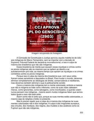 202
Imagem recuperada do Instagram.
A Comissão de Constituição e Justiça aprovou aquela maldita lei de ódio
aos indígenas do Marco Temporário, sem se importar com a decisão do
Supremo Tribunal Federal de declará-la inconstitucional, e isso é culpa da
maioria dos brasileiros que não são indígenas.
Esses brasileiros de merda que causam essas injustiças e crimes contra
os povos indígenas são os mesmos que se opõem ao aborto e se
autodenominam pró-vida, ao mesmo tempo que apoiam as injustiças e os crimes
cometidos contra os povos indígenas.
Porque isso é culpa da maioria dos brasileiros que, com seus votos,
fizeram esses senadores e deputados no Brasil. Para mudar o mundo, devemos
eliminar completamente as ideologias de direita, conservadoras e neoliberais,
mas devemos também eliminar o que é politicamente correto.
Como a maioria dos indígenas tem a mente colonizada, embora a maioria
que não é indígena os trate como inferiores, como se suas vidas valessem
menos, como ignorantes, como selvagens, como incivilizados, e quando votam
nunca pensam nos indígenas , mesmo assim muitos indígenas falam que somos
todos iguais e isso não está certo.
Assim como não é certo que, porque as suas mentes estão colonizadas, a
maioria seja de religiões cristãs no presente.
Mas é preciso repetir que a culpa de a maioria dos indígenas ter suas
mentes colonizadas não é dos indígenas; A culpa é dos imigrantes europeus,
dos crioulos, dos mestiços, dos negros, dos mulatos e dos asiáticos como os
Fujimori que não são indígenas.
 
