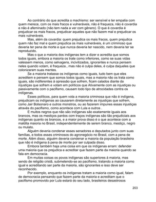 203
Ao contrário do que acredita o machismo: ser sensível e ter empatia com
quem merece, com os mais fracos e vulneráveis, não é fraqueza, não é covardia
e não é afeminado (não tem nada a ver com gênero). O que é covardia é
prejudicar os mais fracos, prejudicar aqueles que não fazem mal e prejudicar os
mais vulneráveis.
Mas, além da covardia: quem prejudica os mais fracos, quem prejudica
quem não faz mal e quem prejudica os mais vulneráveis, é um criminoso que
deveria ter pena de morte e que nunca deveria ter nascido, nem deveria ter se
reproduzido.
Mas o que a maioria dos indígenas tem a dizer e acredita que somos
todos iguais, embora a maioria os trate como inferiores, como se suas vidas
valessem menos, como selvagens, incivilizados, ignorantes e nunca pensem
neles quando votam, é fraqueza., mas não é culpa deles, é culpa daqueles que
colonizaram suas mentes.
Se a maioria tratasse os indígenas como iguais, tudo bem que eles
acreditem e pensem que somos todos iguais, mas a maioria não os trata como
iguais, são indiferentes à opressão que sofrem, ficam calados diante da
injustiças que sofrem e votam em políticos que Ativamente com as injustiças ou
passivamente com o pacifismo, causam todo tipo de atrocidades contra os
indígenas.
Esses políticos, para quem vota a maioria criminosa que não é indígena,
prejudicam os indígenas ao causarem diretamente as injustiças que sofrem,
como Jair Bolsonaro e outros monstros, ou ao fazerem impunes essas injustiças
através do pacifismo, como acontece com Lula e outros .
E muitos negros que não são indígenas são exatamente iguais aos
brancos, mas os mestiços pardos com traços indígenas são tão prejudiciais aos
indígenas quanto os brancos, e a maior prova disso é o que acontece com a
maldita maioria no Brasil, independentemente de serem branco, mestiço, negro
ou mulato.
Alguém deveria condenar esses senadores e deputados junto com suas
famílias, e todos esses criminosos do agronegócio no Brasil, com a pena de
morte. Além disso, alguém deveria condenar a maioria da população brasileira
que não é indígena à pena de morte por ser culpada disso.
Embora também haja uma coisa em que os indígenas erram: defender
uma maioria que os prejudica e acreditar que fazem parte da maioria quando se
fala em democracia.
Em muitas coisas os povos indígenas são superiores à maioria, mas
sendo de religião cristã, submetendo-se ao pacifismo, tratando a maioria como
igual e acreditando ser parte da maioria, são ignorantes e isso deve ser
reconhecido.
Por exemplo, enquanto os indígenas tratam a maioria como igual, falam
de democracia pensando que fazem parte da maioria e acreditam que o
pacifismo promovido por Lula estará do seu lado, brasileiros desastrosos
 