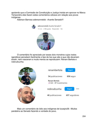 204
apoiando que a Comissão de Constituição e Justiça insista em aprovar no Marco
Temporário eles fazem estes comentários odiosos em relação aos povos
indígenas:
Aderson Barroso adersonnetob: -Avante Senado!!!
O comentário foi apreciado por esses dois monstros cujos rostos
(genética) percebem facilmente o tipo de lixo que são e que não deveriam
existir, nem nasceram e muito menos se reproduzem: Renam Bertola e
nobrudcunha.
Mais um comentário de ódio aos indígenas de lucasjrs36: -Muitos
parabéns ao Senado fazendo a vontade do povo.
 