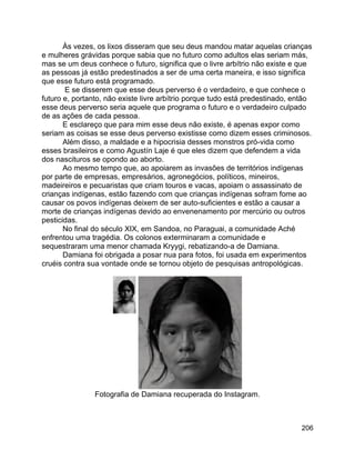 206
Às vezes, os lixos disseram que seu deus mandou matar aquelas crianças
e mulheres grávidas porque sabia que no futuro como adultos elas seriam más,
mas se um deus conhece o futuro, significa que o livre arbítrio não existe e que
as pessoas já estão predestinados a ser de uma certa maneira, e isso significa
que esse futuro está programado.
E se disserem que esse deus perverso é o verdadeiro, e que conhece o
futuro e, portanto, não existe livre arbítrio porque tudo está predestinado, então
esse deus perverso seria aquele que programa o futuro e o verdadeiro culpado
de as ações de cada pessoa.
E esclareço que para mim esse deus não existe, é apenas expor como
seriam as coisas se esse deus perverso existisse como dizem esses criminosos.
Além disso, a maldade e a hipocrisia desses monstros pró-vida como
esses brasileiros e como Agustín Laje é que eles dizem que defendem a vida
dos nascituros se opondo ao aborto.
Ao mesmo tempo que, ao apoiarem as invasões de territórios indígenas
por parte de empresas, empresários, agronegócios, políticos, mineiros,
madeireiros e pecuaristas que criam touros e vacas, apoiam o assassinato de
crianças indígenas, estão fazendo com que crianças indígenas sofram fome ao
causar os povos indígenas deixem de ser auto-suficientes e estão a causar a
morte de crianças indígenas devido ao envenenamento por mercúrio ou outros
pesticidas.
No final do século XIX, em Sandoa, no Paraguai, a comunidade Aché
enfrentou uma tragédia. Os colonos exterminaram a comunidade e
sequestraram uma menor chamada Kryygi, rebatizando-a de Damiana.
Damiana foi obrigada a posar nua para fotos, foi usada em experimentos
cruéis contra sua vontade onde se tornou objeto de pesquisas antropológicas.
Fotografia de Damiana recuperada do Instagram.
 