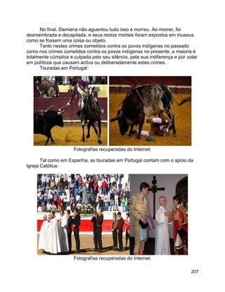 207
No final, Damiana não aguentou tudo isso e morreu. Ao morrer, foi
desmembrada e decapitada, e seus restos mortais foram expostos em museus
como se fossem uma coisa ou objeto.
Tanto nestes crimes cometidos contra os povos indígenas no passado
como nos crimes cometidos contra os povos indígenas no presente, a maioria é
totalmente cúmplice e culpada pelo seu silêncio, pela sua indiferença e por votar
em políticos que causam activa ou deliberadamente estes crimes.
Touradas em Portugal:
Fotografías recuperadas do Internet.
Tal como em Espanha, as touradas em Portugal contam com o apoio da
Igreja Católica:
Fotografías recuperadas do Internet.
 