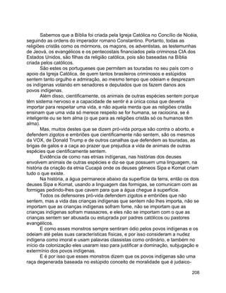 208
Sabemos que a Bíblia foi criada pela Igreja Católica no Concílio de Nicéia,
seguindo as ordens do imperador romano Constantino. Portanto, todas as
religiões cristãs como os mórmons, os maçons, os adventistas, as testemunhas
de Jeová, os evangélicos e os pentecostais financiados pela criminosa CIA dos
Estados Unidos, são filhas da religião católica, pois são baseadas na Bíblia
criada pelos católicos.
São estes os portugueses que permitem as touradas no seu país com o
apoio da Igreja Católica, de quem tantos brasileiros criminosos e estúpidos
sentem tanto orgulho e admiração, ao mesmo tempo que odeiam e desprezam
os indígenas votando em senadores e deputados que os fazem danos aos
povos indígenas.
Além disso, cientificamente, os animais de outras espécies sentem porque
têm sistema nervoso e a capacidade de sentir é a única coisa que deveria
importar para respeitar uma vida, e não aquela merda que as religiões cristãs
ensinam que uma vida só merece respeito se for humana, se raciocina, se é
inteligente ou se tem alma (o que para as religiões cristãs só os humanos têm
alma).
Mas, muitos destes que se dizem pró-vida porque são contra o aborto, e
defendem zigotos e embriões que cientificamente não sentem, são os mesmos
da VOX, de Donald Trump e de outros canalhas que defendem as touradas, as
brigas de galos e a caça ao prazer que prejudica a vida de animais de outras
espécies que cientificamente sentem.
Evidência de como nas etnias indígenas, nas histórias dos deuses
envolvem animais de outras espécies e diz-se que possuem uma linguagem, na
história da criação da etnia Cucapá onde os deuses gêmeos Sipa e Komat criam
tudo o que existe.
Na história, a água permanece abaixo da superfície da terra, então os dois
deuses Sipa e Komat, usando a linguagem das formigas, se comunicam com as
formigas pedindo-lhes que cavem para que a água chegue à superfície.
Todos os defensores pró-vida defendem zigotos e embriões que não
sentem, mas a vida das crianças indígenas que sentem não lhes importa, não se
importam que as crianças indígenas sofram fome, não se importam que as
crianças indígenas sofram massacres, e eles não se importam com o que as
crianças sentem ser abusada ou estuprada por padres católicos ou pastores
evangélicos.
E como esses monstros sempre sentiram ódio pelos povos indígenas e os
odeiam até pelas suas características físicas, e por isso consideram a nudez
indígena como imoral e usam palavras classistas como ordinário, e também no
início da colonização eles usaram isso para justificar a dominação, subjugação e
extermínio dos povos indígenas.
E é por isso que esses monstros dizem que os povos indígenas são uma
raça degenerada baseada no estúpido conceito de moralidade que é judaico-
 