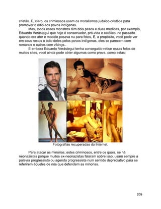 209
cristão. E, claro, os criminosos usam os moralismos judaico-cristãos para
promover o ódio aos povos indígenas.
Mas, todos esses monstros têm dois pesos e duas medidas, por exemplo,
Eduardo Verástegui que hoje é conservador, pró-vida e católico, no passado
quando era ator e modelo posava nu para fotos, E, a propósito, você pode ver
em seus rostos o ódio deles pelos povos indígenas, eles se parecem com
romanos e outros com vikings..
E embora Eduardo Verástegui tenha conseguido retirar essas fotos de
muitos sites, você ainda pode obter algumas como prova, como estas:
Fotografías recuperadas do Internet.
Para atacar as minorias, estes criminosos, entre os quais, se há
neonazistas porque muitos ex-neonazistas falaram sobre isso, usam sempre a
palavra progressista ou agenda progressista num sentido depreciativo para se
referirem àqueles de nós que defendem as minorias.
 