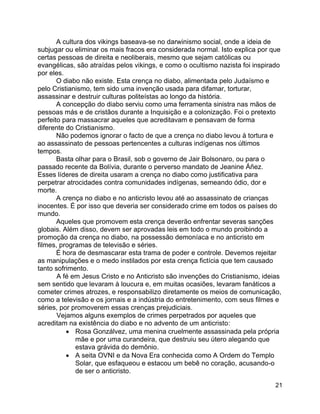 21
A cultura dos vikings baseava-se no darwinismo social, onde a ideia de
subjugar ou eliminar os mais fracos era considerada normal. Isto explica por que
certas pessoas de direita e neoliberais, mesmo que sejam católicas ou
evangélicas, são atraídas pelos vikings, e como o ocultismo nazista foi inspirado
por eles.
O diabo não existe. Esta crença no diabo, alimentada pelo Judaísmo e
pelo Cristianismo, tem sido uma invenção usada para difamar, torturar,
assassinar e destruir culturas politeístas ao longo da história.
A concepção do diabo serviu como uma ferramenta sinistra nas mãos de
pessoas más e de cristãos durante a Inquisição e a colonização. Foi o pretexto
perfeito para massacrar aqueles que acreditavam e pensavam de forma
diferente do Cristianismo.
Não podemos ignorar o facto de que a crença no diabo levou à tortura e
ao assassinato de pessoas pertencentes a culturas indígenas nos últimos
tempos.
Basta olhar para o Brasil, sob o governo de Jair Bolsonaro, ou para o
passado recente da Bolívia, durante o perverso mandato de Jeanine Áñez.
Esses líderes de direita usaram a crença no diabo como justificativa para
perpetrar atrocidades contra comunidades indígenas, semeando ódio, dor e
morte.
A crença no diabo e no anticristo levou até ao assassinato de crianças
inocentes. É por isso que deveria ser considerado crime em todos os países do
mundo.
Aqueles que promovem esta crença deverão enfrentar severas sanções
globais. Além disso, devem ser aprovadas leis em todo o mundo proibindo a
promoção da crença no diabo, na possessão demoníaca e no anticristo em
filmes, programas de televisão e séries.
É hora de desmascarar esta trama de poder e controle. Devemos rejeitar
as manipulações e o medo instilados por esta crença fictícia que tem causado
tanto sofrimento.
A fé em Jesus Cristo e no Anticristo são invenções do Cristianismo, ideias
sem sentido que levaram à loucura e, em muitas ocasiões, levaram fanáticos a
cometer crimes atrozes, e responsabilizo diretamente os meios de comunicação,
como a televisão e os jornais e a indústria do entretenimento, com seus filmes e
séries, por promoverem essas crenças prejudiciais.
Vejamos alguns exemplos de crimes perpetrados por aqueles que
acreditam na existência do diabo e no advento de um anticristo:
• Rosa Gonzálvez, uma menina cruelmente assassinada pela própria
mãe e por uma curandeira, que destruiu seu útero alegando que
estava grávida do demônio.
• A seita OVNI e da Nova Era conhecida como A Ordem do Templo
Solar, que esfaqueou e estacou um bebê no coração, acusando-o
de ser o anticristo.
 