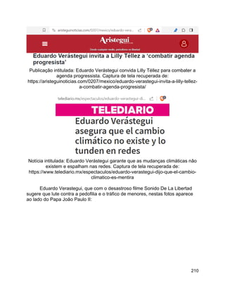 210
Publicação intitulada: Eduardo Verástegui convida Lilly Téllez para combater a
agenda progressista. Captura de tela recuperada de:
https://aristeguinoticias.com/0207/mexico/eduardo-verastegui-invita-a-lilly-tellez-
a-combatir-agenda-progresista/
Notícia intitulada: Eduardo Verástegui garante que as mudanças climáticas não
existem e espalham nas redes. Captura de tela recuperada de:
https://www.telediario.mx/espectaculos/eduardo-verastegui-dijo-que-el-cambio-
climatico-es-mentira
Eduardo Verastegui, que com o desastroso filme Sonido De La Libertad
sugere que lute contra a pedofilia e o tráfico de menores, nestas fotos aparece
ao lado do Papa João Paulo II:
 