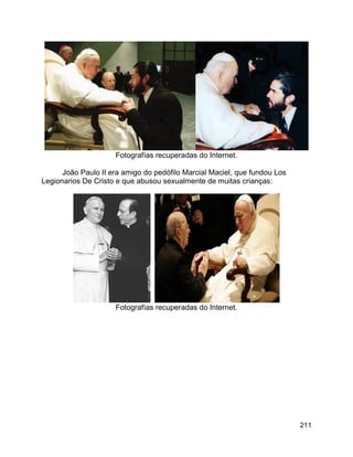 211
Fotografías recuperadas do Internet.
João Paulo II era amigo do pedófilo Marcial Maciel, que fundou Los
Legionarios De Cristo e que abusou sexualmente de muitas crianças:
Fotografías recuperadas do Internet.
 