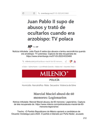 212
Notícia intitulada: João Paulo II sabia dos abusos e tentou escondê-los quando
era arcebispo: TV polonesa. Captura de tela recuperada de:
https://www.sinembargo.mx/07-03-2023/4333460
Notícia intitulada: Marcial Maciel abusou de 60 menores: Legionários. Captura
de tela recuperada de: https://www.milenio.com/policia/abuso-maciel-de-60-
menores-legionarios
Trecho: -O Partido Republicano do México apoiará a candidatura de
Eduardo Verástegui para 2024. O partido é liderado por Peña Neder, acusado
 