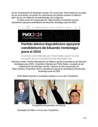 213
de ser simpatizante da ideologia nazista. Por outro lado, Peña Neder foi acusado
de ser pró-nazista, de ajudar no crescimento de células nazistas no México,
além de ser um defensor da esterilização dos indígenas.
O texto acima foi recuperado de: https://politico.mx/partido-mexico-
republicano-apoyara-candidatura-de-eduardo-verastegui-para-el-2024
Notícias e texto: Partido Republicano do México apoiará candidatura de Eduardo
Verástegui para 2024. O partido é liderado por Peña Neder, acusado de ser
simpatizante da ideologia nazista. Captura de tela recuperada de:
https://politico.mx/partido-mexico-republicano-apoyara-candidatura-de-eduardo-
verastegui-para-el-2024
Peña Neder fazendo a saudação nazista e a cruz dos Templários:
Fotografías recuperadas do Internet.
Saudação de Hitler e a Cruz dos Templários:
 