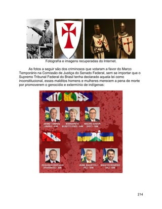 214
Fotografía e imagens recuperadas do Internet.
As fotos a seguir são dos criminosos que votaram a favor do Marco
Temporário na Comissão de Justiça do Senado Federal, sem se importar que o
Supremo Tribunal Federal do Brasil tenha declarado aquela lei como
inconstitucional, esses malditos homens e mulheres merecem a pena de morte
por promoverem o genocídio e extermínio de indígenas:
 