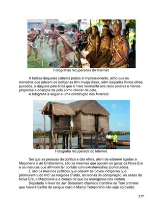 217
Fotografías recuperadas do Internet.
A beleza daqueles cabelos pretos é impressionante, acho que os
monstros que odeiam os indígenas têm inveja disso, além daqueles lindos olhos
puxados, e daquela pele linda que é mais resistente aos raios solares e menos
propensa a doenças de pele como câncer de pele.
A fotografia a seguir é uma construção dos Miskitos:
Fotografía recuperada do Internet.
Sei que as pessoas da política e das elites, além de estarem ligadas à
Maçonaria e ao Cristianismo, são as mesmas que apoiam os gurus da Nova Era
e os malucos que afirmam ter contato com extraterrestres (contatados).
E são os mesmos políticos que odeiam os povos indígenas que
promovem tudo isto: as religiões cristãs, as teorias da conspiração, as seitas da
Nova Era, a Maçonaria e a crença de que os alienígenas nos visitam.
Deputada a favor de Jair Bolsonaro chamada Caroline de Toni promete
que haverá banho de sangue caso o Marco Temporário não seja aprovado:
 