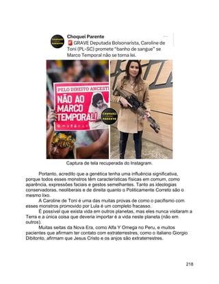 218
Captura de tela recuperada do Instagram.
Portanto, acredito que a genética tenha uma influência significativa,
porque todos esses monstros têm características físicas em comum, como
aparência, expressões faciais e gestos semelhantes. Tanto as ideologias
conservadoras, neoliberais e de direita quanto o Politicamente Correto são o
mesmo lixo.
A Caroline de Toni é uma das muitas provas de como o pacifismo com
esses monstros promovido por Lula é um completo fracasso.
É possível que exista vida em outros planetas, mas eles nunca visitaram a
Terra e a única coisa que deveria importar é a vida neste planeta (não em
outros).
Muitas seitas da Nova Era, como Alfa Y Omega no Peru, e muitos
pacientes que afirmam ter contato com extraterrestres, como o italiano Giorgio
Dibitonto, afirmam que Jesus Cristo e os anjos são extraterrestres.
 
