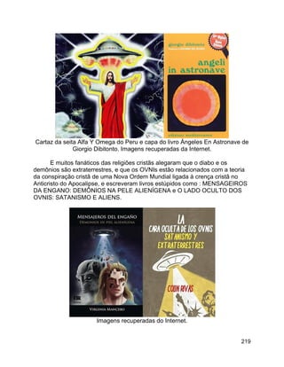 219
Cartaz da seita Alfa Y Omega do Peru e capa do livro Ángeles En Astronave de
Giorgio Dibitonto. Imagens recuperadas da Internet.
E muitos fanáticos das religiões cristãs alegaram que o diabo e os
demônios são extraterrestres, e que os OVNIs estão relacionados com a teoria
da conspiração cristã de uma Nova Ordem Mundial ligada à crença cristã no
Anticristo do Apocalipse, e escreveram livros estúpidos como : MENSAGEIROS
DA ENGANO: DEMÔNIOS NA PELE ALIENÍGENA e O LADO OCULTO DOS
OVNIS: SATANISMO E ALIENS.
Imagens recuperadas do Internet.
 