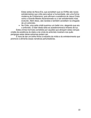 22
Estas seitas da Nova Era, que acreditam que os OVNIs são naves
extraterrestres que virão para salvar a humanidade, são uma forma
moderna de Cristianismo, pois afirmam a existência de Jesus Cristo
como o Grande Mestre Ascensionado ou o ser extraterrestre mais
evoluído. Além disso, são racistas e também acreditam na chegada
de um anticristo.
• No Chile, uma seita cristã queimou um bebé vivo, alegando que era
o anticristo. O líder desta seita se autodenominava Antares de luz.
Estes crimes horríveis cometidos por aqueles que abraçam estas crenças
cristãs da existência do diabo e da vinda do anticristo mostram-nos quão
perigosas estas ideias extremas podem ser.
É hora de dar um brilho firme à indústria da mídia e do entretenimento que
promove e alimenta essas narrativas perturbadoras.
 