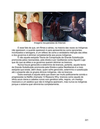 221
Imagens recuperadas do Internet.
E esse fato de que, em filmes e séries, na maioria das vezes os indígenas
não aparecem, e quando aparecem é para apresentá-los como ignorantes,
incivilizados e selvagens, é um reflexo de como a verdadeira intenção das elites
e dos governos é eliminar completamente aos povos indígenas.
E não aquela estúpida Teoria da Conspiração da Grande Substituição
promovida pelos neonazistas, pela direita e por neoliberais como Agustín Laje
que diz que as elites e os governos querem eliminar os brancos.
Nunca houve genocídio e extermínio de brancos, portanto, aquela teoria
da Grande Substituição promovida pela Direita e pelos Neoliberais é a mais
estúpida que existe, além disso, quem sofre genocídio, extermínio e substituição
até o presente são os grupos étnicos indígenas, não os brancos.
Outro exemplo é aquela série que dizem ser muito politicamente correta e
progressista na Netflix chamada 13 Reasons Why: brancos como aquele de
olhos azuis claros e cabelos ruivos com genética celta, negros, um mestiço
mexicano e um asiático que não é indígena aparecem, mas nunca os indígenas
porque o sistema quer eliminá-los completamente.
 