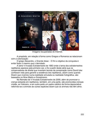 222
Imagens recuperadas do Internet.
A propósito, em relação à forma como Gregos e Romanos se relacionam
com a colonização:
O grego Alexandre, o Grande disse: - O fim e objetivo da conquista é
evitar fazer o mesmo que o derrotado.
A série V Invasão Extraterrestre de 1983 onde o tema dos extraterrestres
reptilianos aparece pela primeira vez, e foi a partir desta série que os
conservadores de direita que inventam teorias da conspiração como David Icke
confiaram nela para garantir a existência dos reptilianos, assim como quando
Dizem que vivemos numa realidade simulada ou realidade holográfica, são
baseados no filme Matrix e Gnosticismo.
No Remake de V Invasão Extraterrestre de 2009, além de promover a
crença estúpida em reptilianos, também, em uma parte, são promovidas crenças
cristãs, ao Vaticano, e em outra parte um padre católico de forma depreciativa
referindo-se a animais de outras espécies dizem que os animais não têm alma.
 
