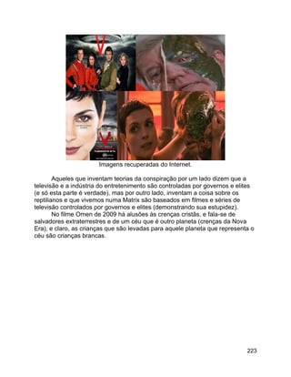 223
Imagens recuperadas do Internet.
Aqueles que inventam teorias da conspiração por um lado dizem que a
televisão e a indústria do entretenimento são controladas por governos e elites
(e só esta parte é verdade), mas por outro lado, inventam a coisa sobre os
reptilianos e que vivemos numa Matrix são baseados em filmes e séries de
televisão controlados por governos e elites (demonstrando sua estupidez).
No filme Omen de 2009 há alusões às crenças cristãs, e fala-se de
salvadores extraterrestres e de um céu que é outro planeta (crenças da Nova
Era), e claro, as crianças que são levadas para aquele planeta que representa o
céu são crianças brancas.
 
