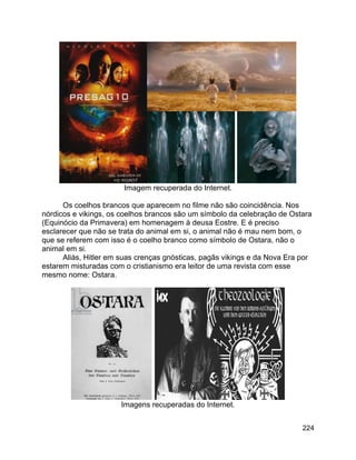 224
Imagem recuperada do Internet.
Os coelhos brancos que aparecem no filme não são coincidência. Nos
nórdicos e vikings, os coelhos brancos são um símbolo da celebração de Ostara
(Equinócio da Primavera) em homenagem à deusa Eostre. E é preciso
esclarecer que não se trata do animal em si, o animal não é mau nem bom, o
que se referem com isso é o coelho branco como símbolo de Ostara, não o
animal em si.
Aliás, Hitler em suas crenças gnósticas, pagãs vikings e da Nova Era por
estarem misturadas com o cristianismo era leitor de uma revista com esse
mesmo nome: Ostara.
Imagens recuperadas do Internet.
 