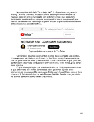 225
Num capítulo intitulado Tecnologia NAZI do desastroso programa do
History Channel chamado Ancestral Aliens, está implícito que Hitler e os
nazistas estavam em comunicação com extraterrestres e que possuíam
tecnologias extraterrestres, como se quisesse dizer que a raça ariana (raça
branca para Hitler e os nazistas) é superior a todos e que mantém contato com
entidades divinas (extraterrestres).
Captura de tela recuperada do YouTube.
Como todos aqueles que inventam teorias da conspiração são cristãos,
conservadores, de direita e neoliberais ou libertários, a mentira que contam é
que os governos e as elites querem acabar com o cristianismo e que, para isso,
contam com a televisão e indústria de entretenimento, como filmes, para atingir
esse objetivo.
O que esses palhaços que inventam teorias da conspiração nunca dizem
é que a televisão e os filmes controlados pelos governos e pelas elites
promovem as crenças cristãs no deus da Bíblia e em Jesus Cristo, como o filme
chamado A Paixão de Cristo de Mel Gibson e God Not Dead e crenças cristãs
no diabo e demônios como o filme O Exorcista.
 
