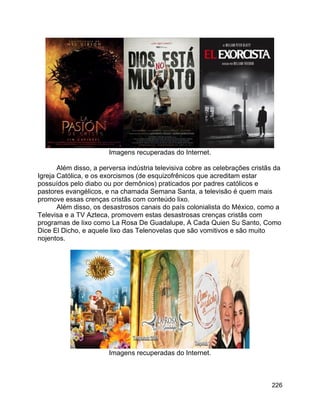 226
Imagens recuperadas do Internet.
Além disso, a perversa indústria televisiva cobre as celebrações cristãs da
Igreja Católica, e os exorcismos (de esquizofrênicos que acreditam estar
possuídos pelo diabo ou por demônios) praticados por padres católicos e
pastores evangélicos, e na chamada Semana Santa, a televisão é quem mais
promove essas crenças cristãs com conteúdo lixo.
Além disso, os desastrosos canais do país colonialista do México, como a
Televisa e a TV Azteca, promovem estas desastrosas crenças cristãs com
programas de lixo como La Rosa De Guadalupe, A Cada Quien Su Santo, Como
Dice El Dicho, e aquele lixo das Telenovelas que são vomitivos e são muito
nojentos.
Imagens recuperadas do Internet.
 