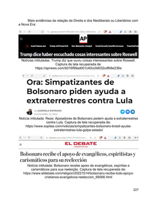 227
Mais evidências da relação da Direita e dos Neoliberais ou Libertários com
a Nova Era:
Notícias intituladas: Trump diz que ouviu coisas interessantes sobre Roswell.
Captura de tela recuperada de:
https://apnews.com/b016f99ad001c40cc0d032cdfb8e236e
Notícia intitulada: Reze: Apoiadores de Bolsonaro pedem ajuda a extraterrestres
contra Lula. Captura de tela recuperada de:
https://www.sopitas.com/noticias/simpatizantes-bolsonaro-brasil-ayuda-
extraterrestres-lula-golpe-estado/
Notícia intitulada: Bolsonaro recebe apoio de evangélicos, espíritas e
carismáticos para sua reeleição. Captura de tela recuperada de:
https://www.eldebate.com/religion/20221014/bolsonaro-recibe-todo-apoyo-
cristianos-evangelicos-reeleccion_66066.html
 