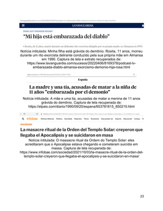 23
Notícia intitulada: Minha filha está grávida do demônio. Rosita, 11 anos, morreu
durante um rito exorcista delirante conduzido pela sua própria mãe em Almansa
em 1990. Captura de tela e extrato recuperados de:
https://www.lavanguardia.com/sucesos/20220406/8169378/podcast-lv-
embarazada-diablo-almansa-exorcismo-demonio-hija-rosa.html
Notícia intitulada: A mãe e uma tia, acusadas de matar a menina de 11 anos
grávida do demônio. Captura de tela recuperada de:
https://elpais.com/diario/1990/09/20/espana/653781615_850215.html
Notícia intitulada: O massacre ritual da Ordem do Templo Solar: eles
acreditaram que o Apocalipse estava chegando e cometeram suicídio em
massa. Captura de tela recuperada de:
https://www.infobae.com/sociedad/2021/10/03/la-masacre-ritual-de-la-orden-del-
templo-solar-creyeron-que-llegaba-el-apocalipsis-y-se-suicidaron-en-masa/
 