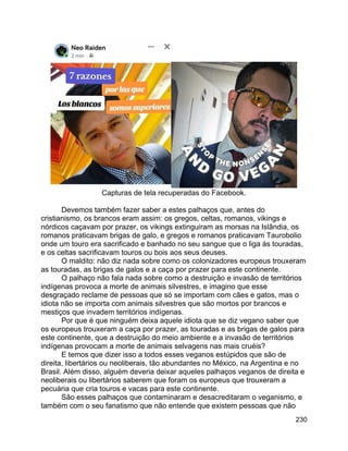 230
Capturas de tela recuperadas do Facebook.
Devemos também fazer saber a estes palhaços que, antes do
cristianismo, os brancos eram assim: os gregos, celtas, romanos, vikings e
nórdicos caçavam por prazer, os vikings extinguiram as morsas na Islândia, os
romanos praticavam brigas de galo, e gregos e romanos praticavam Taurobolio
onde um touro era sacrificado e banhado no seu sangue que o liga às touradas,
e os celtas sacrificavam touros ou bois aos seus deuses.
O maldito: não diz nada sobre como os colonizadores europeus trouxeram
as touradas, as brigas de galos e a caça por prazer para este continente.
O palhaço não fala nada sobre como a destruição e invasão de territórios
indígenas provoca a morte de animais silvestres, e imagino que esse
desgraçado reclame de pessoas que só se importam com cães e gatos, mas o
idiota não se importa com animais silvestres que são mortos por brancos e
mestiços que invadem territórios indígenas.
Por que é que ninguém deixa aquele idiota que se diz vegano saber que
os europeus trouxeram a caça por prazer, as touradas e as brigas de galos para
este continente, que a destruição do meio ambiente e a invasão de territórios
indígenas provocam a morte de animais selvagens nas mais cruéis?
E temos que dizer isso a todos esses veganos estúpidos que são de
direita, libertários ou neoliberais, tão abundantes no México, na Argentina e no
Brasil. Além disso, alguém deveria deixar aqueles palhaços veganos de direita e
neoliberais ou libertários saberem que foram os europeus que trouxeram a
pecuária que cria touros e vacas para este continente.
São esses palhaços que contaminaram e desacreditaram o veganismo, e
também com o seu fanatismo que não entende que existem pessoas que não
 