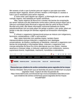231
têm acesso a tudo o que é preciso para ser vegano e que para que estas
pessoas sejam veganas, devem primeiro receber a informação e o acesso a
tudo o que é necessário para serem veganas.
E outra coisa: para alguém ser vegano, a informação tem que ser sobre
nutrição vegana, mas baseada em fontes científicas..
Mas, esses veganos da Nova Era e crentes nas teorias da conspiração,
por serem radicais que são totalmente contra toda a ciência porque dizem que a
ciência é controlada pelos Illuminati e segundo eles faz parte da Nova Ordem
Mundial anti-cristã, dão falsas informação nutricional baseada em fontes
pseudocientíficas com as quais põem em perigo a saúde e, pior ainda, põem em
perigo a vida das crianças em famílias veganas ao fornecerem informações
falsas.
E criticam o veganismo interseccional porque se mistura com indigenismo,
feminismo, ambientalismo, LGBT e anti-racismo.
Mas, estes hipócritas com padrões duplos, também fazem
interseccionalismo porque misturam o veganismo com ideologias
conservadoras, de direita e neoliberais ou libertárias, misturam o veganismo com
teorias da conspiração e informações falsas, misturam o veganismo com
crenças estúpidas da Nova Era como alienígenas que nos visitam, mestres
ascensos e crianças índigo, e misturam veganismo com cristianismo, racismo,
supremacia branca, hispanidade, machismo, homofobia e colonialismo.
Notícia intitulada: Denunciam que as fazendas de porcos contaminam os poços
sagrados maias. Captura de tela recuperada de:
https://www.telemundo.com/shows/al-rojo-vivo/curiosidades/video/denuncian-
que-criaderos-de-cerdos-contaminan-pozos-sagrados-de-los-mayas-
tmvo9970261
 