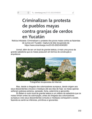 232
Notícia intitulada: Criminalizam o protesto dos povos maias contra as fazendas
de suínos em Yucatán. Captura de tela recuperada de:
https://www.sinembargo.mx/23-03-2023/4340283
Uxmal, além de ser um local de grande beleza, é mais uma prova da
grande sabedoria que os maias possuíam em termos de construção e
arquitetura:
Fotografías recuperadas do Internet.
Mas, desde a chegada dos colonizadores europeus, dando origem aos
seus descendentes crioulos e mestiços até aos dias de hoje: os maias apenas
sofreram pobreza extrema, opressão, fome, extermínio e genocídio.
Ek Balam é outro local de grande beleza e um reflexo da sabedoria que os
maias tinham antes da colonização, antes da chegada dos colonizadores
europeus e dos seus descendentes (crioulos e mestiços) começarem a existir,
fazendo-os sentir-se inferiores, primitivos e ignorantes:
 