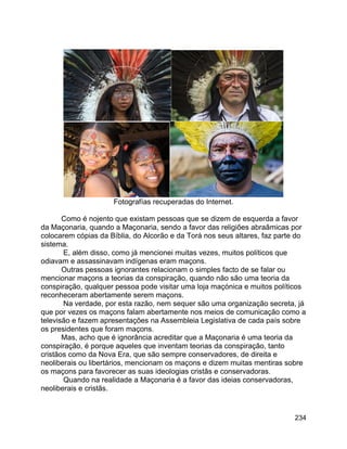 234
Fotografías recuperadas do Internet.
Como é nojento que existam pessoas que se dizem de esquerda a favor
da Maçonaria, quando a Maçonaria, sendo a favor das religiões abraâmicas por
colocarem cópias da Bíblia, do Alcorão e da Torá nos seus altares, faz parte do
sistema.
E, além disso, como já mencionei muitas vezes, muitos políticos que
odiavam e assassinavam indígenas eram maçons.
Outras pessoas ignorantes relacionam o simples facto de se falar ou
mencionar maçons a teorias da conspiração, quando não são uma teoria da
conspiração, qualquer pessoa pode visitar uma loja maçónica e muitos políticos
reconheceram abertamente serem maçons.
Na verdade, por esta razão, nem sequer são uma organização secreta, já
que por vezes os maçons falam abertamente nos meios de comunicação como a
televisão e fazem apresentações na Assembleia Legislativa de cada país sobre
os presidentes que foram maçons.
Mas, acho que é ignorância acreditar que a Maçonaria é uma teoria da
conspiração, é porque aqueles que inventam teorias da conspiração, tanto
cristãos como da Nova Era, que são sempre conservadores, de direita e
neoliberais ou libertários, mencionam os maçons e dizem muitas mentiras sobre
os maçons para favorecer as suas ideologias cristãs e conservadoras.
Quando na realidade a Maçonaria é a favor das ideias conservadoras,
neoliberais e cristãs.
 