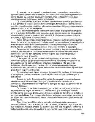 236
A crença é que se essas forças da natureza como colinas, montanhas,
água ou vento fossem desrespeitadas, essas forças da natureza representadas
como deuses ou espíritos causavam doenças, mas se fossem veneradas e
respeitadas contribuíam com saúde e vitalidade.
Os colonizadores europeus, os seus descendentes crioulos que têm toda
a sua genética e os seus descendentes mestiços, tanto brancos como pardos,
que têm metade da sua genética, são na sua maioria ambiciosos, e apenas uma
pequena minoria abre a excepção.
Mas, as etnias indígenas só tiravam da natureza o que precisavam para
viver e tudo era distribuído entre todos nas suas aldeias. Antes da colonização,
não existia tal ganância e não existia tal ambição de tirar excessivamente da
natureza, o egoísmo e o individualismo.
Assim como outras etnias indígenas, os misquitos cultivam em pequenas
áreas de terra, ao contrário dos crioulos e mestiços que praticam uma agricultura
extensiva causando muito desmatamento. E tanto na Nicarágua como em
Honduras: os Miskitos sofrem opressão, invasão de território e injustiças.
Desde que os colonizadores europeus chegaram, tiveram descendentes
crioulos nascidos neste continente e tiveram descendentes mestiços neste
continente: tudo foi dor, opressão e injustiça para os povos indígenas, e
destruição do meio ambiente.
E até agora não houve um verdadeiro governo de esquerda neste
continente porque os governos de esquerda neste continente concentram-se
principalmente no que beneficia os crioulos e mestiços, e não os povos
indígenas, eles têm crenças cristãs e dão migalhas aos povos indígenas.
Consideram isso caridade ou ajuda, sem acabar radicalmente com aqueles que
prejudicam os povos indígenas.
Os misquitos, que viviam no centro do continente, também tinham acesso
à seringueira, por isso usavam a borracha para fazer roupas como tangas e
cobertores.
Quanto ao facto de as diferentes forças da natureza representadas por
deuses ou espíritos causarem doenças quando não são respeitadas e
veneradas, é totalmente verdade porque a poluição da água e a poluição do ar
causam doenças.
Os deuses ou espíritos em que os grupos étnicos indígenas acreditam
representam as forças da natureza. Considerando que as crenças judaico-
cristãs, como o deus da Bíblia, Jesus Cristo, os anjos, os demônios e o diabo, e
as crenças da Nova Era, como os alienígenas visitantes, os mestres ascensos e
os anjos, são crenças abstratas, vazias, absurdas e irrelevantes para a vida em
este planeta.
Além disso, a maldita maioria que não é indígena (sejam europeus
brancos, crioulos brancos, mestiços brancos, mestiços pardos, negros que não
são indígenas, mulatos, árabes ou asiáticos que não são indígenas) considera a
vida dos indígenas como descartável e com menos valor, mesmo que neguem.
 